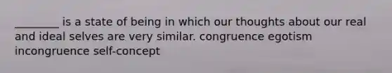 ________ is a state of being in which our thoughts about our real and ideal selves are very similar. congruence egotism incongruence self-concept