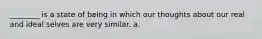 ________ is a state of being in which our thoughts about our real and ideal selves are very similar. a.
