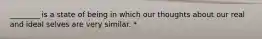 ________ is a state of being in which our thoughts about our real and ideal selves are very similar. *