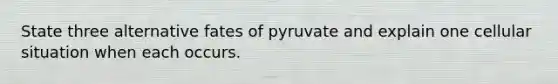 State three alternative fates of pyruvate and explain one cellular situation when each occurs.