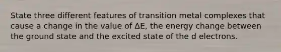 State three different features of transition metal complexes that cause a change in the value of ΔE, the energy change between the ground state and the excited state of the d electrons.