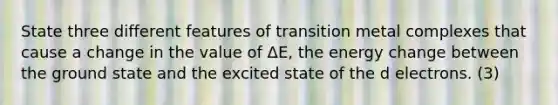 State three different features of transition metal complexes that cause a change in the value of ΔE, the energy change between the ground state and the excited state of the d electrons. (3)