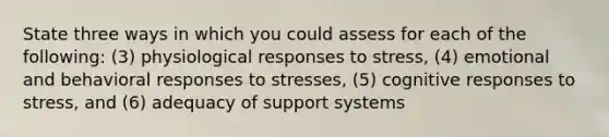 State three ways in which you could assess for each of the following: (3) physiological responses to stress, (4) emotional and behavioral responses to stresses, (5) cognitive responses to stress, and (6) adequacy of support systems