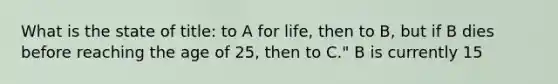 What is the state of title: to A for life, then to B, but if B dies before reaching the age of 25, then to C." B is currently 15