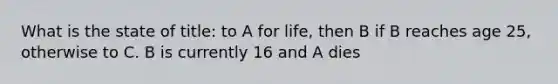 What is the state of title: to A for life, then B if B reaches age 25, otherwise to C. B is currently 16 and A dies