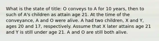 What is the state of title: O conveys to A for 10 years, then to such of A's children as attain age 21. At the time of the conveyance, A and O were alive. A had two children, X and Y, ages 20 and 17, respectively. Assume that X later attains age 21 and Y is still under age 21. A and O are still both alive.