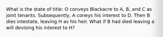 What is the state of title: O conveys Blackacre to A, B, and C as joint tenants. Subsequently, A coneys his interest to D. Then B dies intestate, leaving H as his heir. What if B had died leaving a will devising his interest to H?