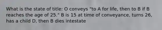 What is the state of title: O conveys "to A for life, then to B if B reaches the age of 25." B is 15 at time of conveyance, turns 26, has a child D, then B dies intestate