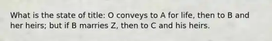 What is the state of title: O conveys to A for life, then to B and her heirs; but if B marries Z, then to C and his heirs.