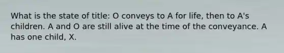 What is the state of title: O conveys to A for life, then to A's children. A and O are still alive at the time of the conveyance. A has one child, X.