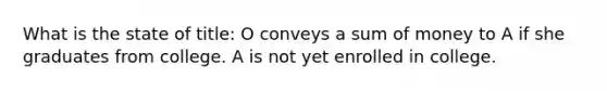 What is the state of title: O conveys a sum of money to A if she graduates from college. A is not yet enrolled in college.