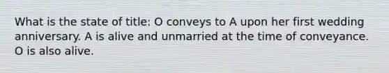 What is the state of title: O conveys to A upon her first wedding anniversary. A is alive and unmarried at the time of conveyance. O is also alive.