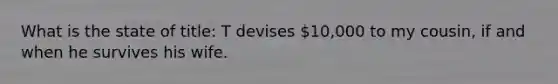 What is the state of title: T devises 10,000 to my cousin, if and when he survives his wife.