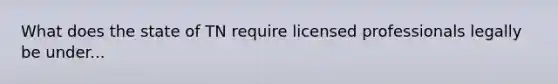 What does the state of TN require licensed professionals legally be under...