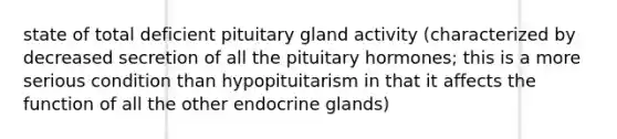 state of total deficient pituitary gland activity (characterized by decreased secretion of all the pituitary hormones; this is a more serious condition than hypopituitarism in that it affects the function of all the other endocrine glands)