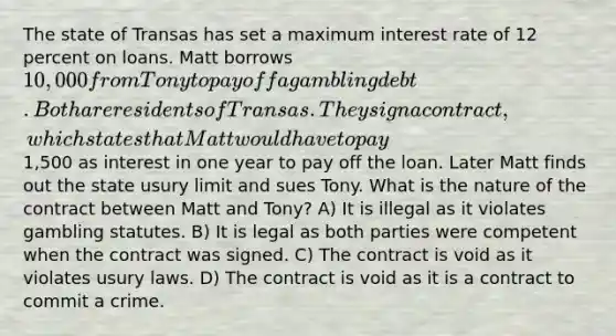 The state of Transas has set a maximum interest rate of 12 percent on loans. Matt borrows 10,000 from Tony to pay off a gambling debt. Both are residents of Transas. They sign a contract, which states that Matt would have to pay1,500 as interest in one year to pay off the loan. Later Matt finds out the state usury limit and sues Tony. What is the nature of the contract between Matt and Tony? A) It is illegal as it violates gambling statutes. B) It is legal as both parties were competent when the contract was signed. C) The contract is void as it violates usury laws. D) The contract is void as it is a contract to commit a crime.