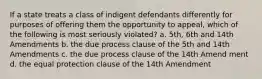 If a state treats a class of indigent defendants differently for purposes of offering them the opportunity to appeal, which of the following is most seriously violated? a. 5th, 6th and 14th Amendments b. the due process clause of the 5th and 14th Amendments c. the due process clause of the 14th Amend ment d. the equal protection clause of the 14th Amendment