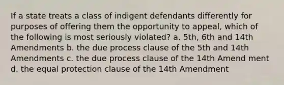 If a state treats a class of indigent defendants differently for purposes of offering them the opportunity to appeal, which of the following is most seriously violated? a. 5th, 6th and 14th Amendments b. the due process clause of the 5th and 14th Amendments c. the due process clause of the 14th Amend ment d. the equal protection clause of the 14th Amendment