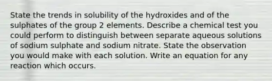 State the trends in solubility of the hydroxides and of the sulphates of the group 2 elements. Describe a chemical test you could perform to distinguish between separate aqueous solutions of sodium sulphate and sodium nitrate. State the observation you would make with each solution. Write an equation for any reaction which occurs.