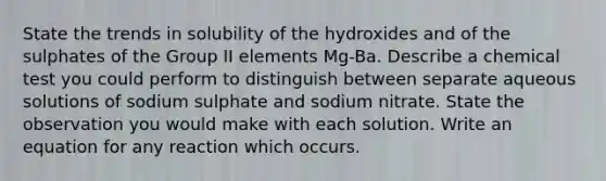 State the trends in solubility of the hydroxides and of the sulphates of the Group II elements Mg-Ba. Describe a chemical test you could perform to distinguish between separate aqueous solutions of sodium sulphate and sodium nitrate. State the observation you would make with each solution. Write an equation for any reaction which occurs.