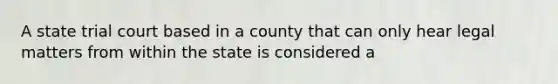 A state trial court based in a county that can only hear legal matters from within the state is considered a