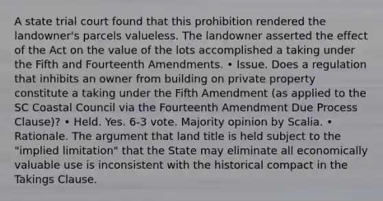 A state trial court found that this prohibition rendered the landowner's parcels valueless. The landowner asserted the effect of the Act on the value of the lots accomplished a taking under the Fifth and Fourteenth Amendments. • Issue. Does a regulation that inhibits an owner from building on private property constitute a taking under the Fifth Amendment (as applied to the SC Coastal Council via the Fourteenth Amendment Due Process Clause)? • Held. Yes. 6‐3 vote. Majority opinion by Scalia. • Rationale. The argument that land title is held subject to the "implied limitation" that the State may eliminate all economically valuable use is inconsistent with the historical compact in the Takings Clause.