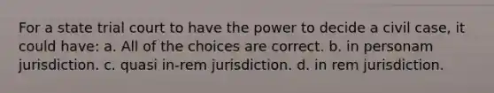 For a state trial court to have the power to decide a civil case, it could have: a. All of the choices are correct. b. in personam jurisdiction. c. quasi in-rem jurisdiction. d. in rem jurisdiction.