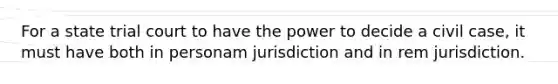 For a state trial court to have the power to decide a civil case, it must have both in personam jurisdiction and in rem jurisdiction.