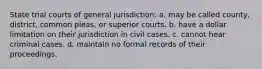 State trial courts of general jurisdiction: a. may be called county, district, common pleas, or superior courts. b. have a dollar limitation on their jurisdiction in civil cases. c. cannot hear criminal cases. d. maintain no formal records of their proceedings.