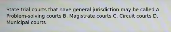 State trial courts that have general jurisdiction may be called A. Problem-solving courts B. Magistrate courts C. Circuit courts D. Municipal courts