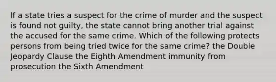 If a state tries a suspect for the crime of murder and the suspect is found not guilty, the state cannot bring another trial against the accused for the same crime. Which of the following protects persons from being tried twice for the same crime? the Double Jeopardy Clause the Eighth Amendment immunity from prosecution the Sixth Amendment