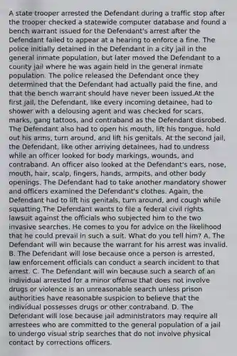 A state trooper arrested the Defendant during a traffic stop after the trooper checked a statewide computer database and found a bench warrant issued for the Defendant's arrest after the Defendant failed to appear at a hearing to enforce a fine. The police initially detained in the Defendant in a city jail in the general inmate population, but later moved the Defendant to a county jail where he was again held in the general inmate population. The police released the Defendant once they determined that the Defendant had actually paid the fine, and that the bench warrant should have never been issued.At the first jail, the Defendant, like every incoming detainee, had to shower with a delousing agent and was checked for scars, marks, gang tattoos, and contraband as the Defendant disrobed. The Defendant also had to open his mouth, lift his tongue, hold out his arms, turn around, and lift his genitals. At the second jail, the Defendant, like other arriving detainees, had to undress while an officer looked for body markings, wounds, and contraband. An officer also looked at the Defendant's ears, nose, mouth, hair, scalp, fingers, hands, armpits, and other body openings. The Defendant had to take another mandatory shower and officers examined the Defendant's clothes. Again, the Defendant had to lift his genitals, turn around, and cough while squatting.The Defendant wants to file a federal civil rights lawsuit against the officials who subjected him to the two invasive searches. He comes to you for advice on the likelihood that he could prevail in such a suit. What do you tell him? A. The Defendant will win because the warrant for his arrest was invalid. B. The Defendant will lose because once a person is arrested, law enforcement officials can conduct a search incident to that arrest. C. The Defendant will win because such a search of an individual arrested for a minor offense that does not involve drugs or violence is an unreasonable search unless prison authorities have reasonable suspicion to believe that the individual possesses drugs or other contraband. D. The Defendant will lose because jail administrators may require all arrestees who are committed to the general population of a jail to undergo visual strip searches that do not involve physical contact by corrections officers.