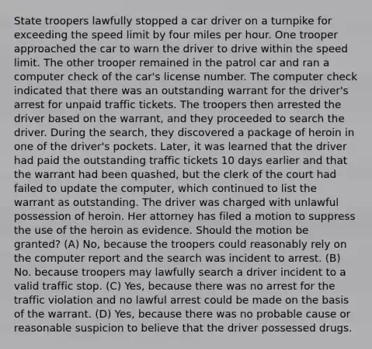 State troopers lawfully stopped a car driver on a turnpike for exceeding the speed limit by four miles per hour. One trooper approached the car to warn the driver to drive within the speed limit. The other trooper remained in the patrol car and ran a computer check of the car's license number. The computer check indicated that there was an outstanding warrant for the driver's arrest for unpaid traffic tickets. The troopers then arrested the driver based on the warrant, and they proceeded to search the driver. During the search, they discovered a package of heroin in one of the driver's pockets. Later, it was learned that the driver had paid the outstanding traffic tickets 10 days earlier and that the warrant had been quashed, but the clerk of the court had failed to update the computer, which continued to list the warrant as outstanding. The driver was charged with unlawful possession of heroin. Her attorney has filed a motion to suppress the use of the heroin as evidence. Should the motion be granted? (A) No, because the troopers could reasonably rely on the computer report and the search was incident to arrest. (B) No. because troopers may lawfully search a driver incident to a valid traffic stop. (C) Yes, because there was no arrest for the traffic violation and no lawful arrest could be made on the basis of the warrant. (D) Yes, because there was no probable cause or reasonable suspicion to believe that the driver possessed drugs.