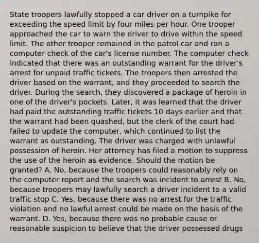 State troopers lawfully stopped a car driver on a turnpike for exceeding the speed limit by four miles per hour. One trooper approached the car to warn the driver to drive within the speed limit. The other trooper remained in the patrol car and ran a computer check of the car's license number. The computer check indicated that there was an outstanding warrant for the driver's arrest for unpaid traffic tickets. The troopers then arrested the driver based on the warrant, and they proceeded to search the driver. During the search, they discovered a package of heroin in one of the driver's pockets. Later, it was learned that the driver had paid the outstanding traffic tickets 10 days earlier and that the warrant had been quashed, but the clerk of the court had failed to update the computer, which continued to list the warrant as outstanding. The driver was charged with unlawful possession of heroin. Her attorney has filed a motion to suppress the use of the heroin as evidence. Should the motion be granted? A. No, because the troopers could reasonably rely on the computer report and the search was incident to arrest B. No, because troopers may lawfully search a driver incident to a valid traffic stop C. Yes, because there was no arrest for the traffic violation and no lawful arrest could be made on the basis of the warrant. D. Yes, because there was no probable cause or reasonable suspicion to believe that the driver possessed drugs