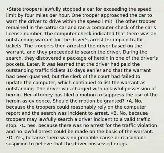 •State troopers lawfully stopped a car for exceeding the speed limit by four miles per hour. One trooper approached the car to warn the driver to drive within the speed limit. The other trooper remained in the patrol car and ran a computer check of the car's license number. The computer check indicated that there was an outstanding warrant for the driver's arrest for unpaid traffic tickets. The troopers then arrested the driver based on the warrant, and they proceeded to search the driver. During the search, they discovered a package of heroin in one of the driver's pockets. Later, it was learned that the driver had paid the outstanding traffic tickets 10 days earlier and that the warrant had been quashed, but the clerk of the court had failed to update the computer, which continued to list the warrant as outstanding. The driver was charged with unlawful possession of heroin. Her attorney has filed a motion to suppress the use of the heroin as evidence. Should the motion be granted? •A. No, because the troopers could reasonably rely on the computer report and the search was incident to arrest. •B. No, because troopers may lawfully search a driver incident to a valid traffic stop. •C. Yes, because there was no arrest for the traffic violation and no lawful arrest could be made on the basis of the warrant. •D. Yes, because there was no probable cause or reasonable suspicion to believe that the driver possessed drugs.