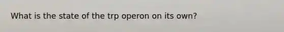 What is the state of the trp operon on its own?