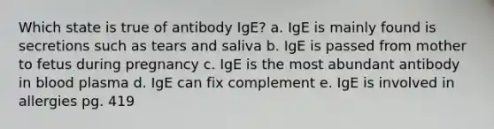 Which state is true of antibody IgE? a. IgE is mainly found is secretions such as tears and saliva b. IgE is passed from mother to fetus during pregnancy c. IgE is the most abundant antibody in blood plasma d. IgE can fix complement e. IgE is involved in allergies pg. 419