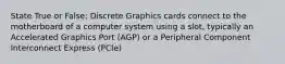 State True or False: Discrete Graphics cards connect to the motherboard of a computer system using a slot, typically an Accelerated Graphics Port (AGP) or a Peripheral Component Interconnect Express (PCIe)