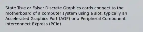 State True or False: Discrete Graphics cards connect to the motherboard of a computer system using a slot, typically an Accelerated Graphics Port (AGP) or a Peripheral Component Interconnect Express (PCIe)