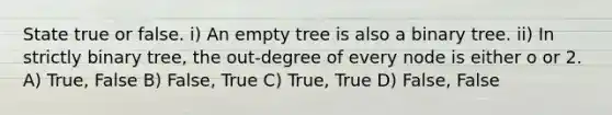 State true or false. i) An empty tree is also a binary tree. ii) In strictly binary tree, the out-degree of every node is either o or 2. A) True, False B) False, True C) True, True D) False, False