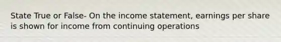 State True or False- On the income statement, earnings per share is shown for income from continuing operations