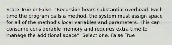 State True or False: "Recursion bears substantial overhead. Each time the program calls a method, the system must assign space for all of the method's local variables and parameters. This can consume considerable memory and requires extra time to manage the additional space". Select one: False True