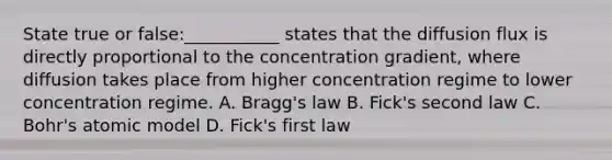 State true or false:___________ states that the diffusion flux is directly proportional to the concentration gradient, where diffusion takes place from higher concentration regime to lower concentration regime. A. Bragg's law B. Fick's second law C. Bohr's atomic model D. Fick's first law