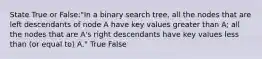 State True or False:"In a binary search tree, all the nodes that are left descendants of node A have key values greater than A; all the nodes that are A's right descendants have key values less than (or equal to) A." True False