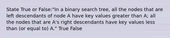 State True or False:"In a binary search tree, all the nodes that are left descendants of node A have key values <a href='https://www.questionai.com/knowledge/ktgHnBD4o3-greater-than' class='anchor-knowledge'>greater than</a> A; all the nodes that are A's right descendants have key values <a href='https://www.questionai.com/knowledge/k7BtlYpAMX-less-than' class='anchor-knowledge'>less than</a> (or equal to) A." True False