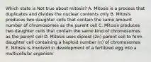 Which state is Not true about mitosis? A. Mitosis is a process that duplicates and divides the nuclear contents only B. Mitosis produces two daughter cells that contain the same amount number of chromosomes as the parent cell C. Mitosis produces two daughter cells that contain the same kind of chromosomes as the parent cell D. Mitosis uses diploid (2n) parent cell to form daughter cell containing a haploid number (n) of chromosomes E. Mitosis is involved in development of a fertilized egg into a multicellular organism