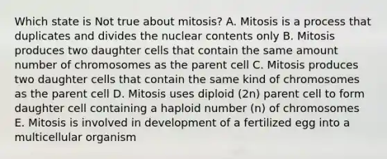 Which state is Not true about mitosis? A. Mitosis is a process that duplicates and divides the nuclear contents only B. Mitosis produces two daughter cells that contain the same amount number of chromosomes as the parent cell C. Mitosis produces two daughter cells that contain the same kind of chromosomes as the parent cell D. Mitosis uses diploid (2n) parent cell to form daughter cell containing a haploid number (n) of chromosomes E. Mitosis is involved in development of a fertilized egg into a multicellular organism