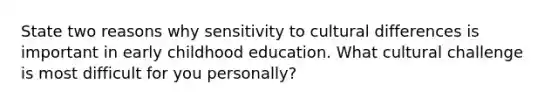 State two reasons why sensitivity to cultural differences is important in early childhood education. What cultural challenge is most difficult for you personally?