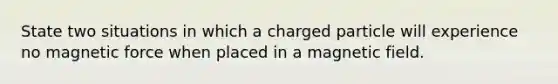 State two situations in which a charged particle will experience no magnetic force when placed in a magnetic field.