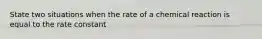 State two situations when the rate of a chemical reaction is equal to the rate constant